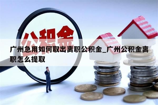广州急用如何取出离职公积金_广州公积金离职怎么提取