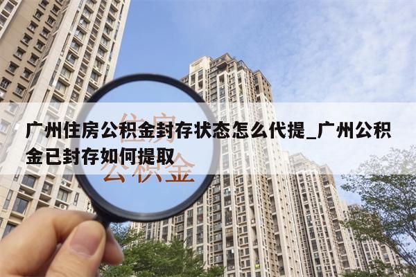 广州住房公积金封存状态怎么代提_广州公积金已封存如何提取